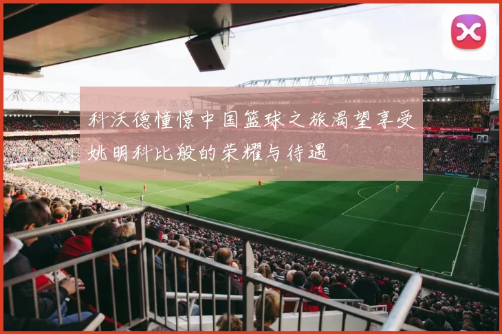 科沃德憧憬中国篮球之旅渴望享受姚明科比般的荣耀与待遇
