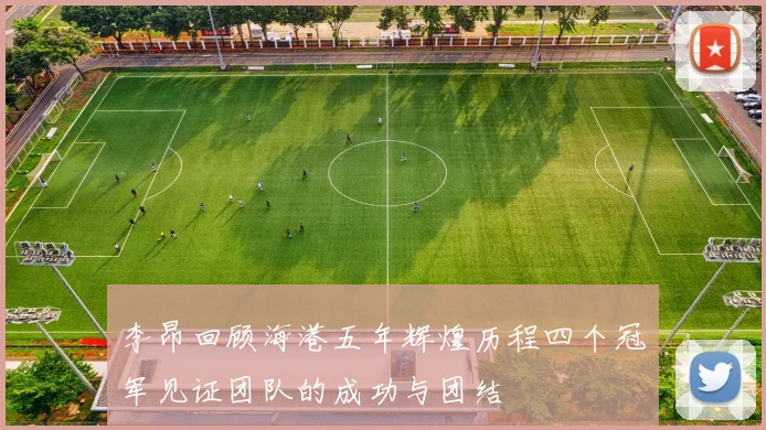李昂回顾海港五年辉煌历程四个冠军见证团队的成功与团结
