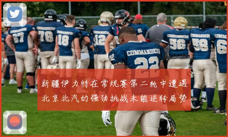 新疆伊力特在常规赛第二轮中遭遇北京北汽的强劲挑战未能逆转局势