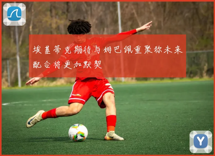 埃基蒂克期待与姆巴佩重聚称未来配合将更加默契