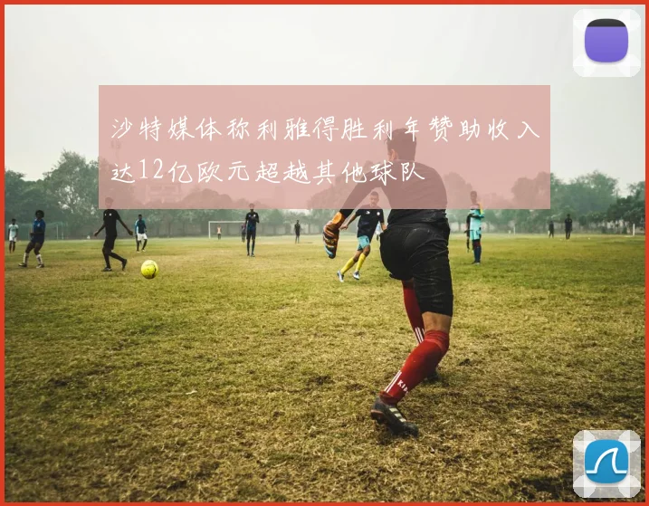 沙特媒体称利雅得胜利年赞助收入达12亿欧元超越其他球队