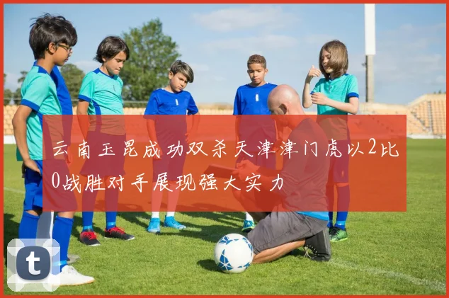 云南玉昆成功双杀天津津门虎以2比0战胜对手展现强大实力