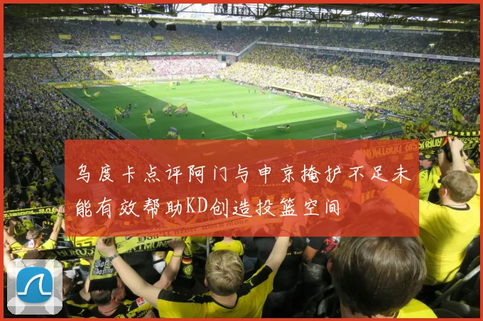 乌度卡点评阿门与申京掩护不足未能有效帮助KD创造投篮空间