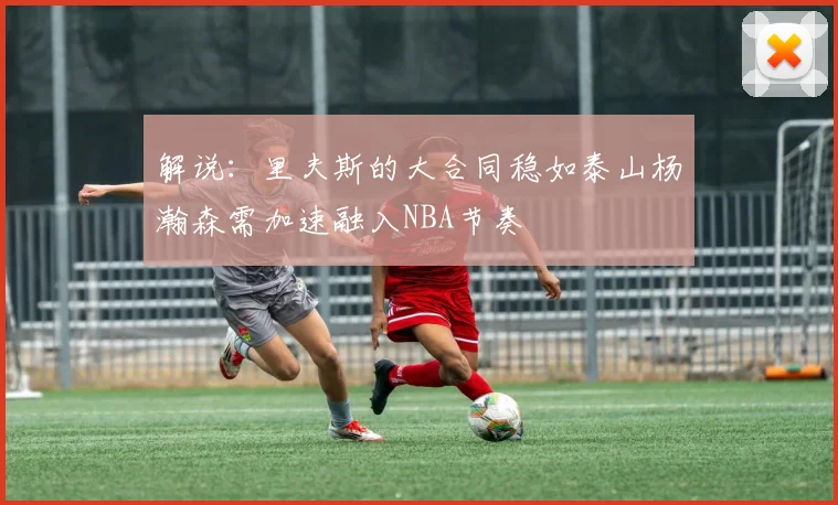 解说：里夫斯的大合同稳如泰山杨瀚森需加速融入NBA节奏