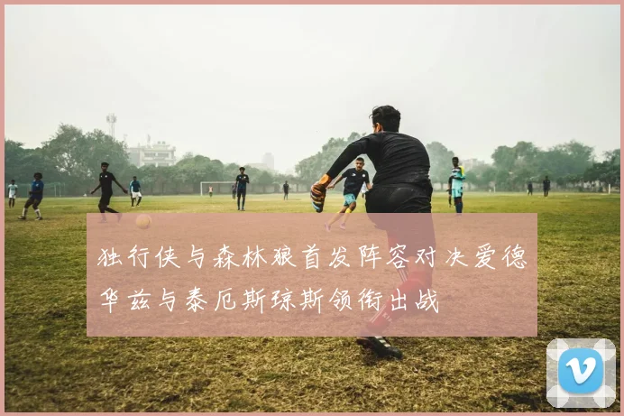 独行侠与森林狼首发阵容对决爱德华兹与泰厄斯琼斯领衔出战