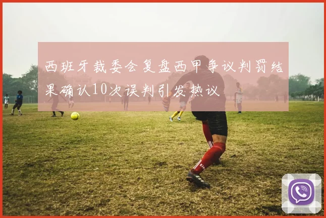 西班牙裁委会复盘西甲争议判罚结果确认10次误判引发热议