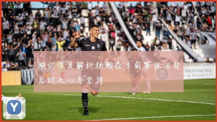 湖记深度解析杨瀚森季前赛抹泪背后的决心与坚持