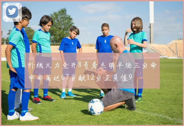 外线火力全开8号秀杰明半场三分命中率高达67贡献12分正负值9