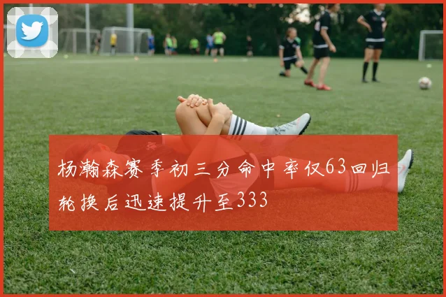 杨瀚森赛季初三分命中率仅63回归轮换后迅速提升至333