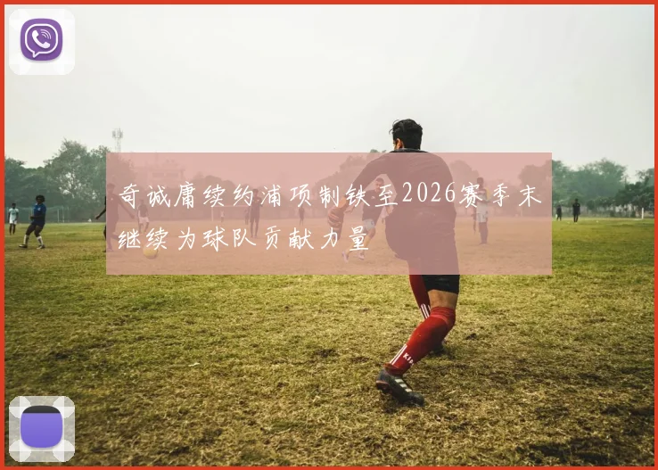 奇诚庸续约浦项制铁至2026赛季末继续为球队贡献力量