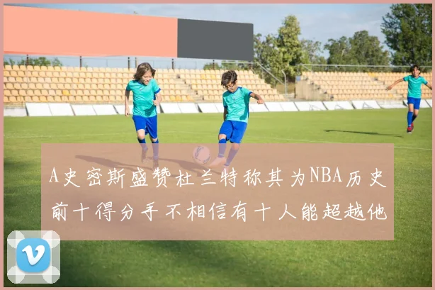 A史密斯盛赞杜兰特称其为NBA历史前十得分手不相信有十人能超越他