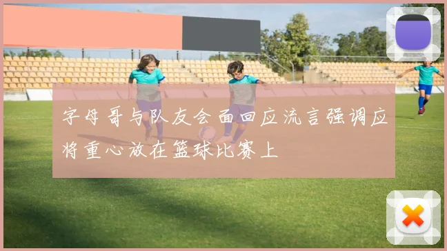 字母哥与队友会面回应流言强调应将重心放在篮球比赛上