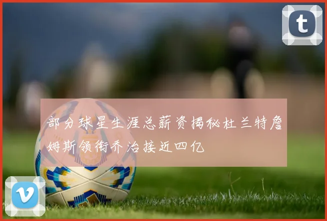 部分球星生涯总薪资揭秘杜兰特詹姆斯领衔乔治接近四亿