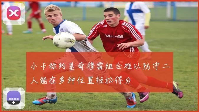 小卡称约基奇穆雷组合难以防守二人能在多种位置轻松得分