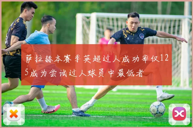 萨拉赫本赛季英超过人成功率仅125成为尝试过人球员中最低者