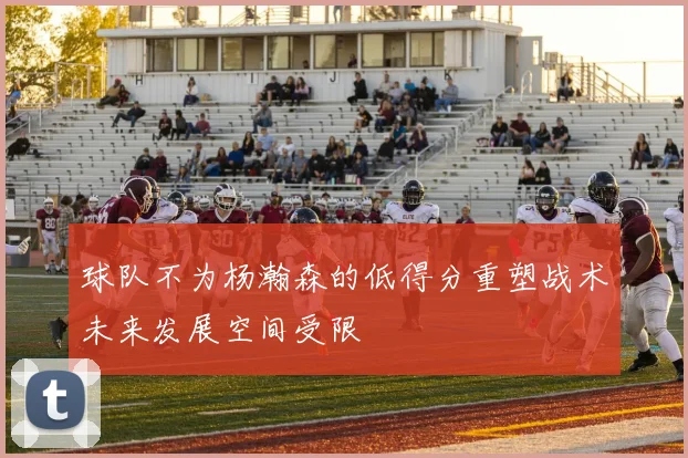 球队不为杨瀚森的低得分重塑战术未来发展空间受限