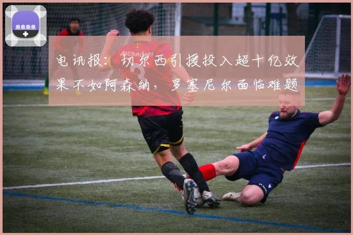 电讯报：切尔西引援投入超十亿效果不如阿森纳，罗塞尼尔面临难题