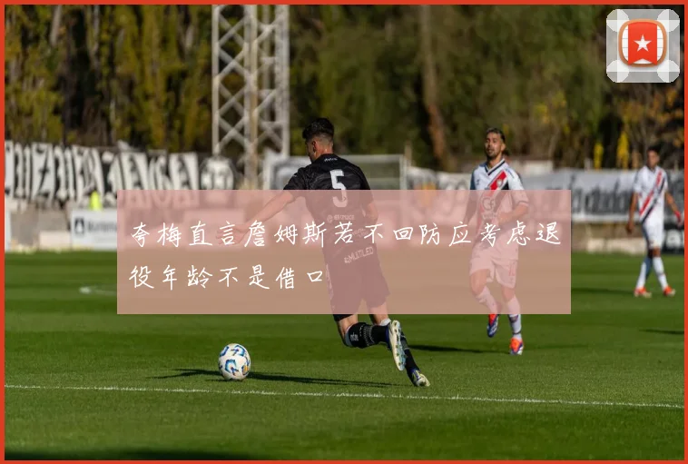 夸梅直言詹姆斯若不回防应考虑退役年龄不是借口