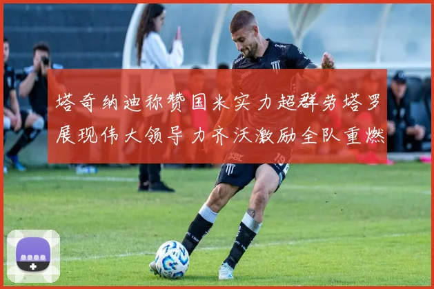 塔奇纳迪称赞国米实力超群劳塔罗展现伟大领导力齐沃激励全队重燃斗志