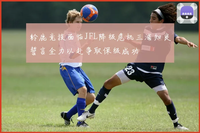 铃鹿竞技面临JFL降级危机三浦知良誓言全力以赴争取保级成功