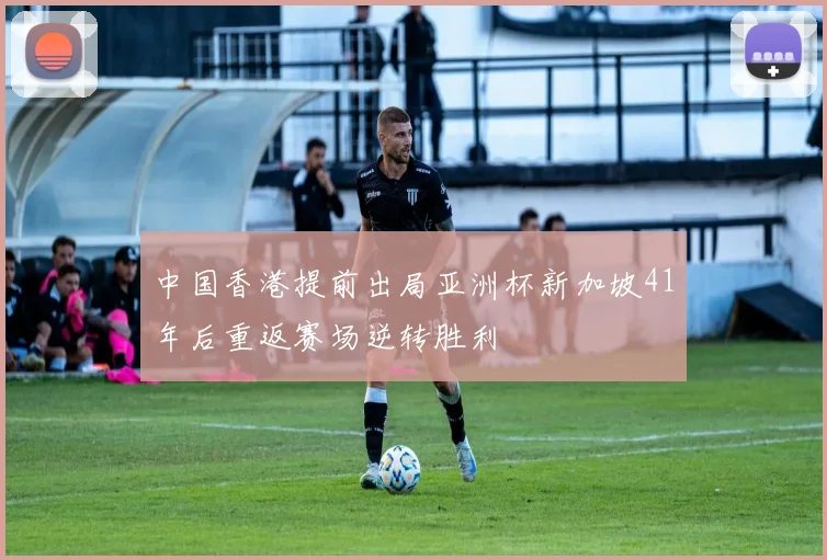 中国香港提前出局亚洲杯新加坡41年后重返赛场逆转胜利