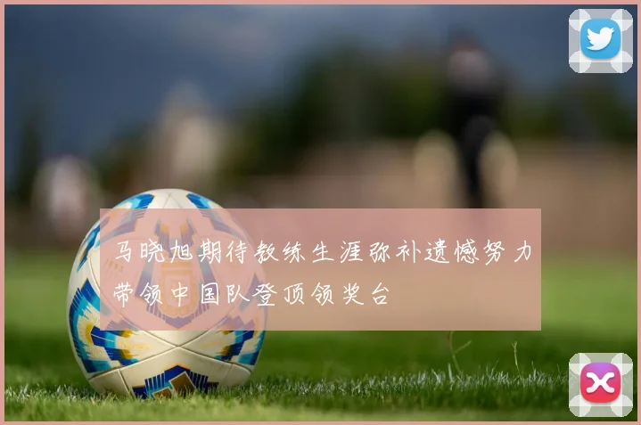 马晓旭期待教练生涯弥补遗憾努力带领中国队登顶领奖台