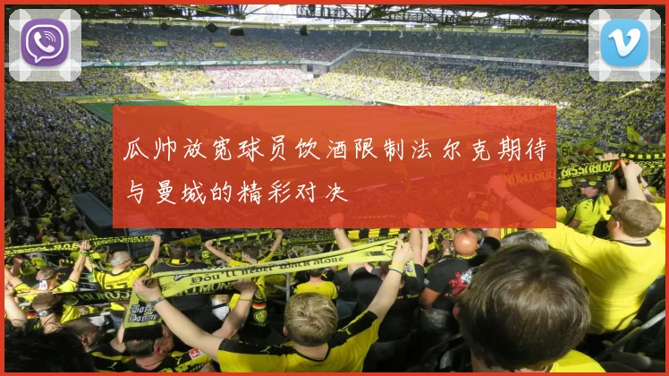 瓜帅放宽球员饮酒限制法尔克期待与曼城的精彩对决