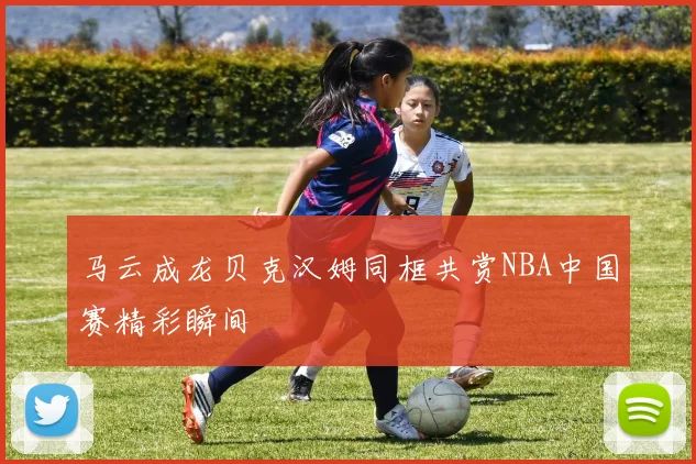 马云成龙贝克汉姆同框共赏NBA中国赛精彩瞬间