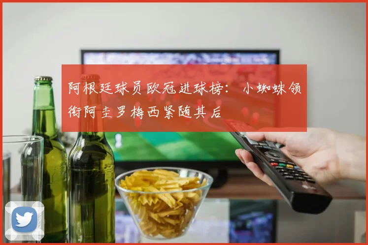阿根廷球员欧冠进球榜：小蜘蛛领衔阿圭罗梅西紧随其后