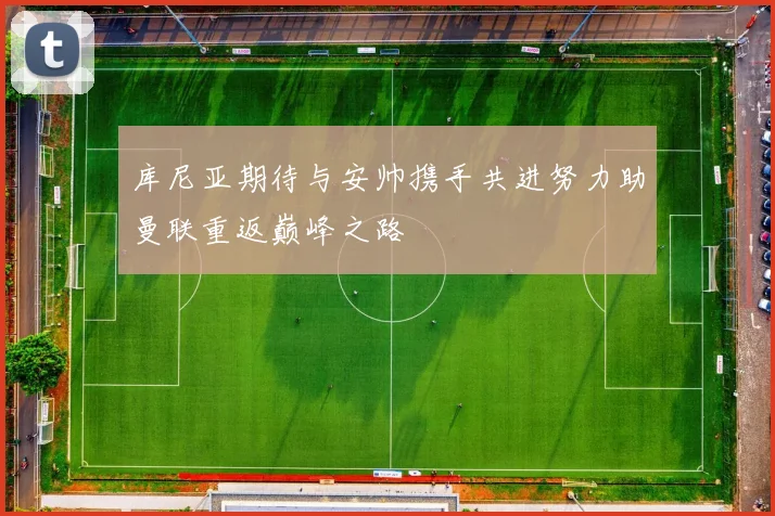 库尼亚期待与安帅携手共进努力助曼联重返巅峰之路