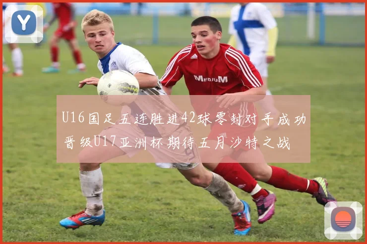 U16国足五连胜进42球零封对手成功晋级U17亚洲杯期待五月沙特之战