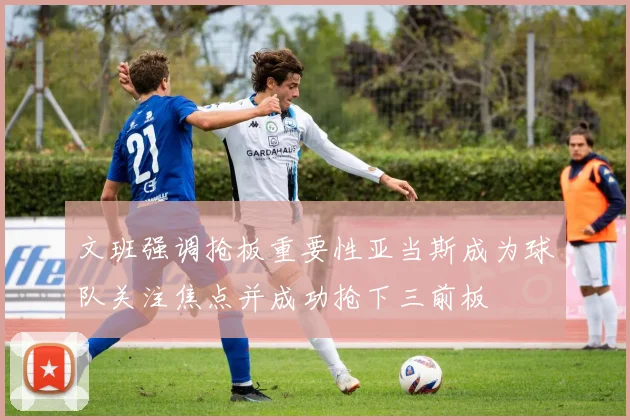 文班强调抢板重要性亚当斯成为球队关注焦点并成功抢下三前板